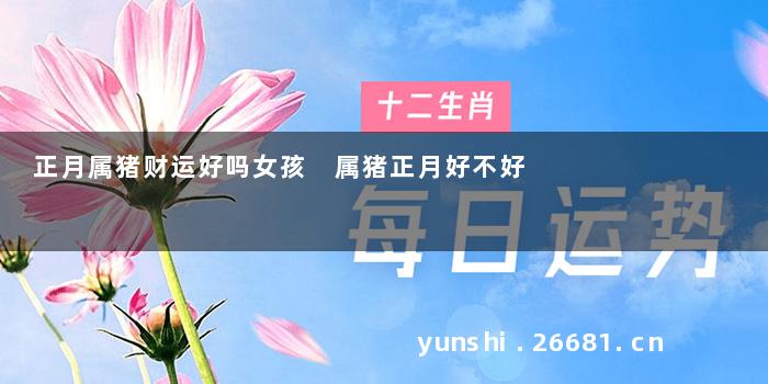 正月属猪财运好吗女孩 属猪正月好不好